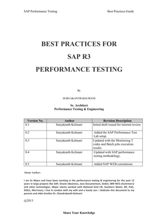 SAP Performance Testing Best Practices Guide
Share Your Knowledge
BEST PRACTICES FOR
SAP R3
PERFORMANCE TESTING
By
SURYAKANTH KELMANI
Sr. Architect
Performance Testing & Engineering
Version No. Author Revision Description
0.1 Suryakanth Kelmani Initial draft issued for internal review
0.2 Suryakanth Kelmani Added the SAP Performance Test
Lab setup
0.3 Suryakanth Kelmani Updated with the Monitoring T
codes and Batch jobs execution
results
0.4 Suryakanth Kelmani Updated with SAP performance
testing methodology.
0.5 Suryakanth Kelmani Added SAP WEB correlations
About Author:
I am Ex Wipro and have been working in the performance testing & engineering for the past 12
years in large projects like SAP, Oracle eBusiness, Java Documentum, Siebel, IBM WCS eCommerce
and other technologies. Major clients worked with National Grid UK, Southern Water, BP, PwC,
SHELL, Morrisons, I live in London with my wife and a lovely son. I dedicate this document to my
parents and elder brother Dr. Chandrakanth Kelmani
@2013
 