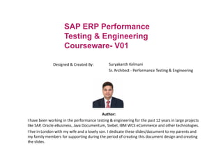 SAP ERP Performance
Testing & Engineering
Courseware- V01
Designed & Created By: Suryakanth Kelmani
Sr. Architect - Performance Testing & Engineering
Author:
I have been working in the performance testing & engineering for the past 12 years in large projects
like SAP, Oracle eBusiness, Java Documentum, Siebel, IBM WCS eCommerce and other technologies.
I live in London with my wife and a lovely son. I dedicate these slides/document to my parents and
my family members for supporting during the period of creating this document design and creating
the slides.
 