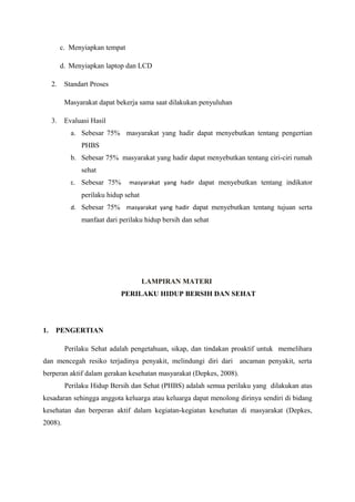 c. Menyiapkan tempat
d. Menyiapkan laptop dan LCD
2. Standart Proses
Masyarakat dapat bekerja sama saat dilakukan penyuluhan
3. Evaluasi Hasil
a. Sebesar 75% masyarakat yang hadir dapat menyebutkan tentang pengertian
PHBS
b. Sebesar 75% masyarakat yang hadir dapat menyebutkan tentang ciri-ciri rumah
sehat
c. Sebesar 75% masyarakat yang hadir dapat menyebutkan tentang indikator
perilaku hidup sehat
d. Sebesar 75% masyarakat yang hadir dapat menyebutkan tentang tujuan serta
manfaat dari perilaku hidup bersih dan sehat
LAMPIRAN MATERI
PERILAKU HIDUP BERSIH DAN SEHAT
1. PENGERTIAN
Perilaku Sehat adalah pengetahuan, sikap, dan tindakan proaktif untuk memelihara
dan mencegah resiko terjadinya penyakit, melindungi diri dari ancaman penyakit, serta
berperan aktif dalam gerakan kesehatan masyarakat (Depkes, 2008).
Perilaku Hidup Bersih dan Sehat (PHBS) adalah semua perilaku yang dilakukan atas
kesadaran sehingga anggota keluarga atau keluarga dapat menolong dirinya sendiri di bidang
kesehatan dan berperan aktif dalam kegiatan-kegiatan kesehatan di masyarakat (Depkes,
2008).
 