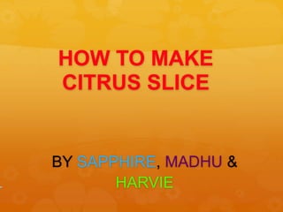HOW TO MAKE 
CITRUS SLICE 
BY SAPPHIRE, MADHU & 
HARVIE 
 