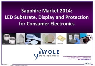 Sapphire Market 2014:
LED Substrate, Display and Protection
for Consumer Electronics
→

→
Monocrystal

Rubicon

GTAT

→

Core Fabrication

→

Geometry inspection

© 2012• 1

Philips Lumileds

Peregrine Semiconductor

Wafer Slicing

→

→

Lapping

Copyrights © Yole Développement SA. All rights reserved.

Diamond polishing

75 cours Emile Zola, F-69001 Lyon-Villeurbanne, France
→
Tel : +33 472 83 01 80 - Fax : +33 472 83 01 83
Web: http://www.yole.fr

→
Optical inspection

Apple

Final cleaning

Epitaxy application

 
