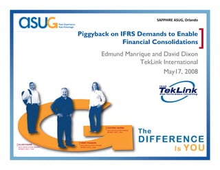 SAPPHIRE ASUG, Orlando


                            Piggyback on IFRS Demands to Enable
                                          Financial Consolidations                                           ]
                                                    Edmund Manrique and David Dixon
                                                    Ed   dM i         d D id Di
                                                                TekLink International
                                                                        May17, 2008
                                                                           y ,




                                                        [ CHAVONE JACOBS
                                                         ASUG INSTALLATION MEMBER
                                                         MEMBER SINCE: 2003




                            [ COREY PEARSON
[ ALLAN FISHER               ASUG INSTALLATION MEMBER
 ASUG INSTALLATION MEMBER    MEMBER SINCE: 2008
 MEMBER SINCE: 2008
 