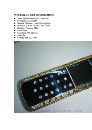 Vertu Sapphire Gold Diamanten Handy
Jeder Telefon-Taste ist aus Diamanten
Betriebsfrequenz: GSM
Network Frequency: 900/1800/1900MHz
GRÖSSE (L × B × H): 120 * 42 * 16mm
Gewicht / Packung: 140g
Farbe: blau
Sprechzeit: 160-280 mm
Style: Bar
Standby-Zeit: 200-300h
 