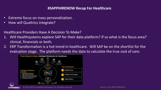 © 2010-2019 Constellation Research, Inc. All rights reserved. @dchou1107 #SAPPHIRENOW
#SAPPHIRENOW Recap For Healthcare
• Extreme focus on mass personalization.
• How will Qualtrics integrate?
Healthcare Providers Have A Decision To Make?
1. Will Healthsystems explore SAP for their data platform? If so what is the focus area?
clinical, financials or both.
2. ERP Transformation is a hot trend in healthcare. Will SAP be on the shortlist for the
evaluation stage. The platform needs the data to calculate the true cost of care.
 