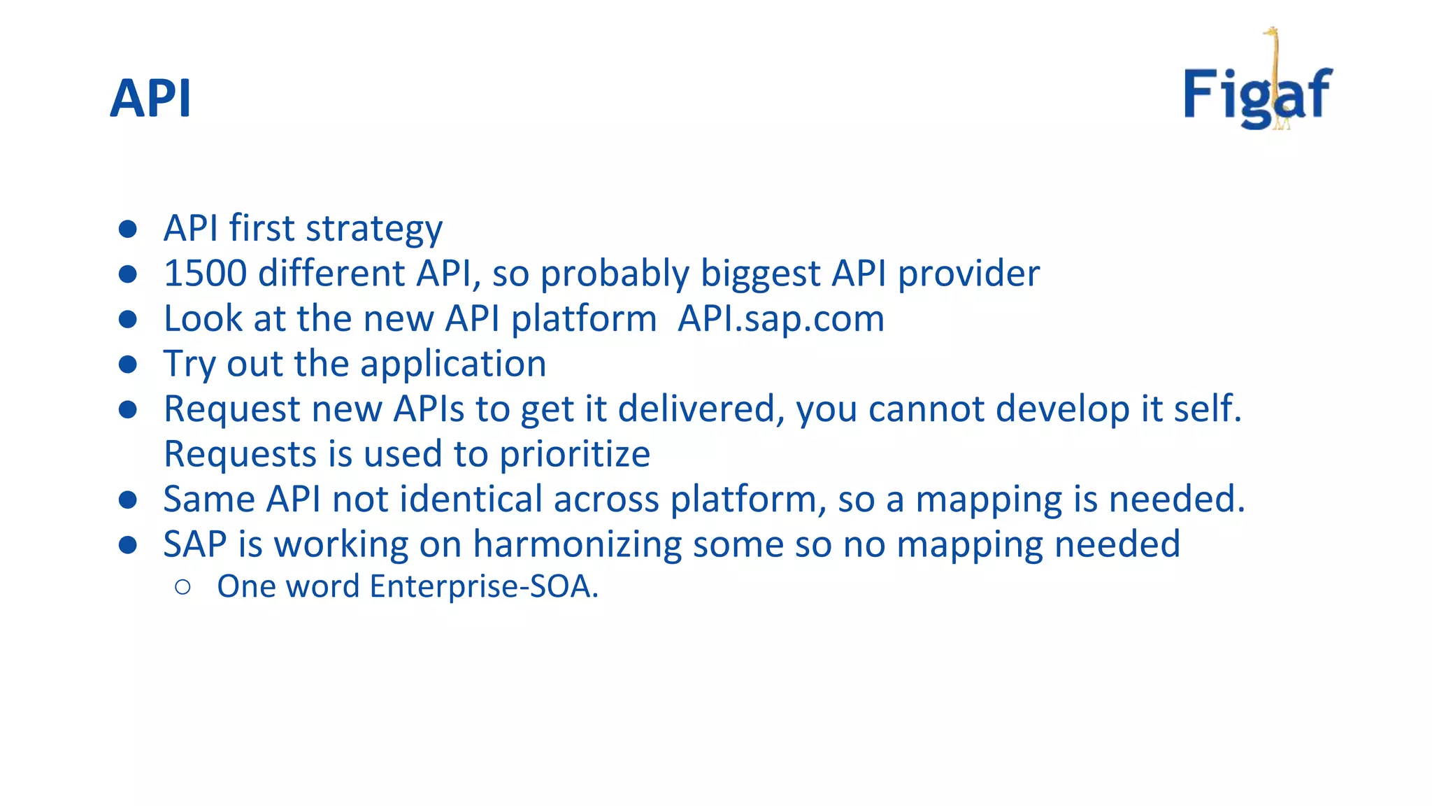 ● API first strategy
● 1500 different API, so probably biggest API provider
● Look at the new API platform API.sap.com
● Try out the application
● Request new APIs to get it delivered, you cannot develop it self.
Requests is used to prioritize
● Same API not identical across platform, so a mapping is needed.
● SAP is working on harmonizing some so no mapping needed
○ One word Enterprise-SOA.
API
 