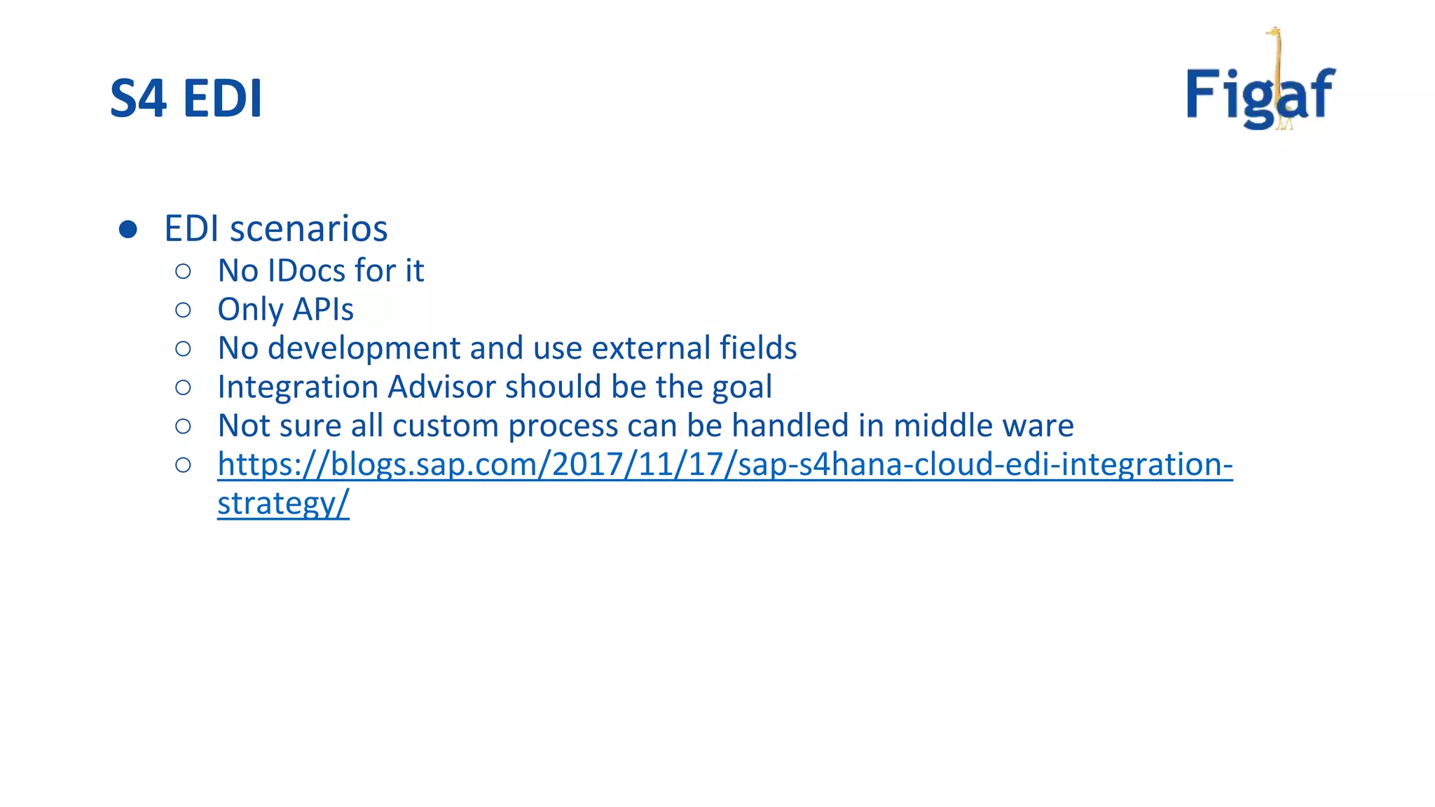 ● EDI scenarios
○ No IDocs for it
○ Only APIs
○ No development and use external fields
○ Integration Advisor should be the goal
○ Not sure all custom process can be handled in middle ware
○ https://blogs.sap.com/2017/11/17/sap-s4hana-cloud-edi-integration-
strategy/
S4 EDI
 