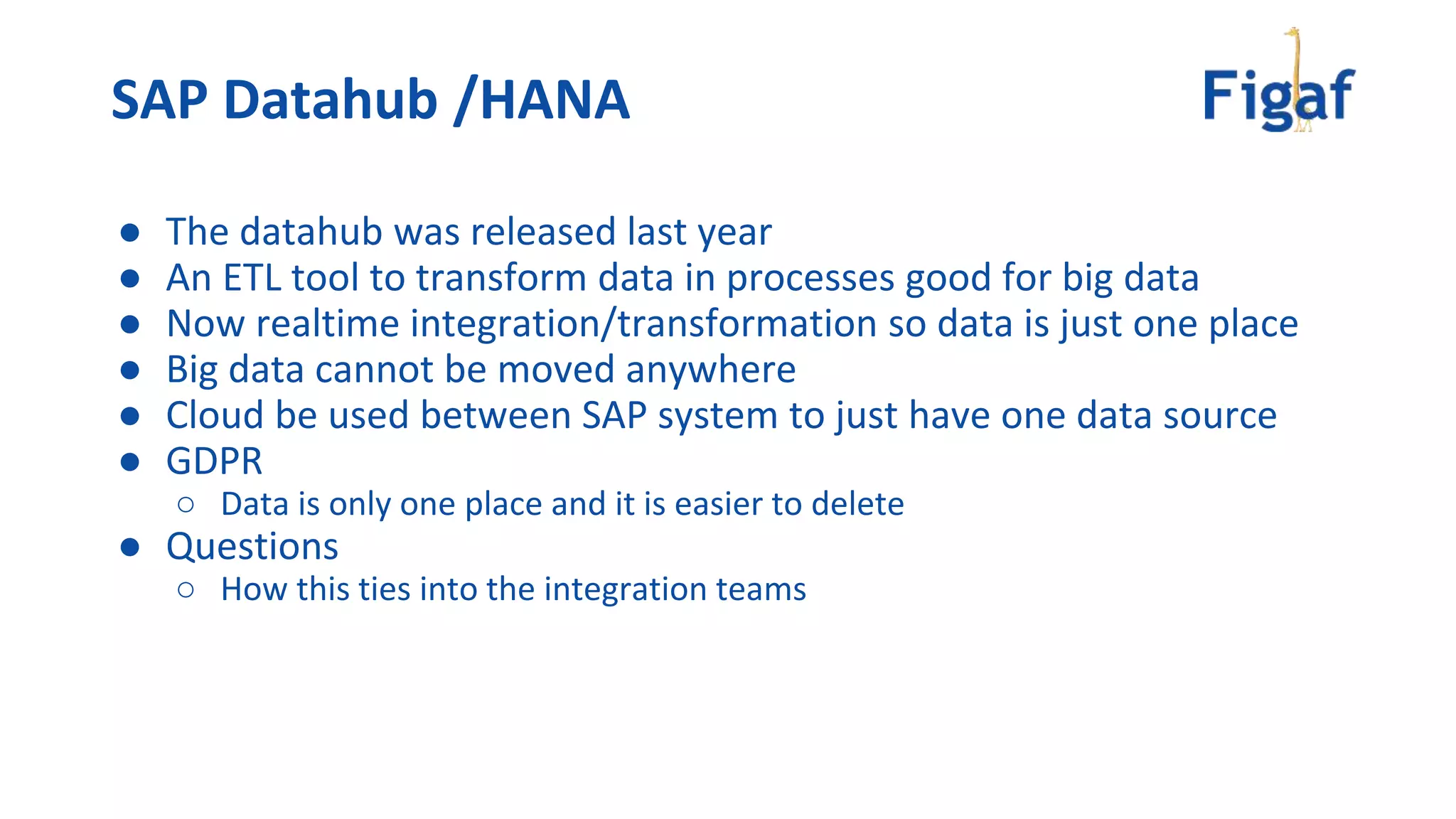● The datahub was released last year
● An ETL tool to transform data in processes good for big data
● Now realtime integration/transformation so data is just one place
● Big data cannot be moved anywhere
● Cloud be used between SAP system to just have one data source
● GDPR
○ Data is only one place and it is easier to delete
● Questions
○ How this ties into the integration teams
SAP Datahub /HANA
 