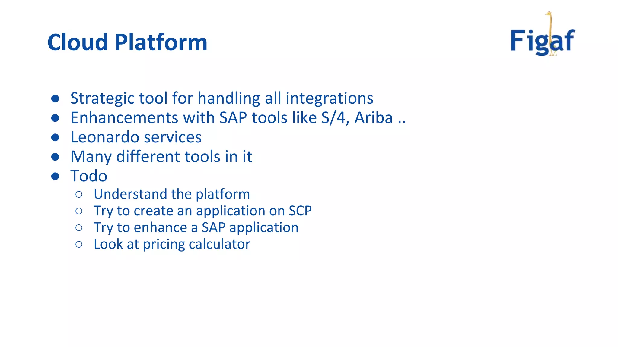 ● Strategic tool for handling all integrations
● Enhancements with SAP tools like S/4, Ariba ..
● Leonardo services
● Many different tools in it
● Todo
○ Understand the platform
○ Try to create an application on SCP
○ Try to enhance a SAP application
○ Look at pricing calculator
Cloud Platform
 