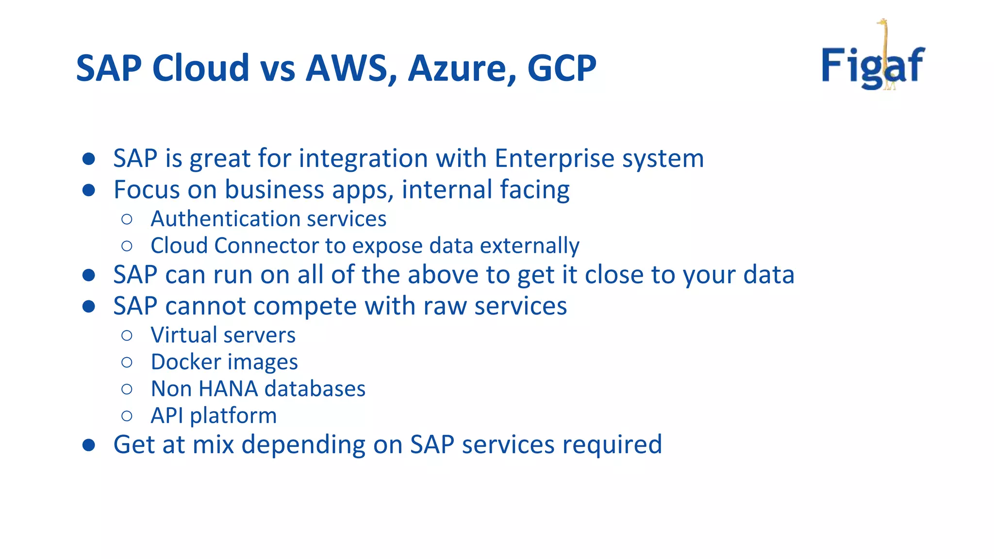 ● SAP is great for integration with Enterprise system
● Focus on business apps, internal facing
○ Authentication services
○ Cloud Connector to expose data externally
● SAP can run on all of the above to get it close to your data
● SAP cannot compete with raw services
○ Virtual servers
○ Docker images
○ Non HANA databases
○ API platform
● Get at mix depending on SAP services required
SAP Cloud vs AWS, Azure, GCP
 