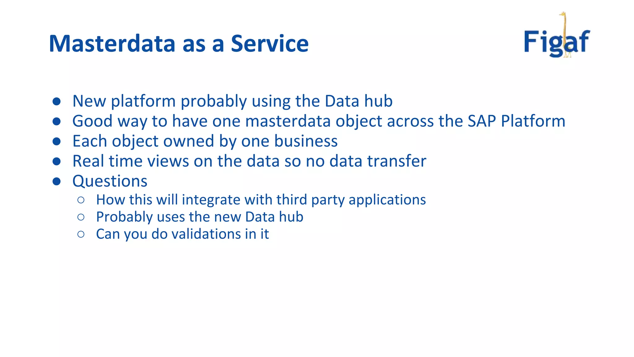 ● New platform probably using the Data hub
● Good way to have one masterdata object across the SAP Platform
● Each object owned by one business
● Real time views on the data so no data transfer
● Questions
○ How this will integrate with third party applications
○ Probably uses the new Data hub
○ Can you do validations in it
Masterdata as a Service
 