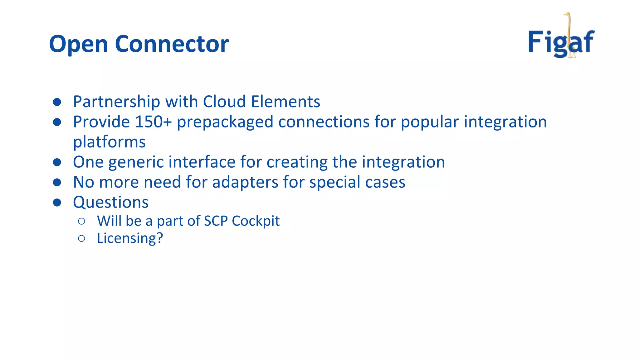 Open Connector
● Partnership with Cloud Elements
● Provide 150+ prepackaged connections for popular integration
platforms
● One generic interface for creating the integration
● No more need for adapters for special cases
● Questions
○ Will be a part of SCP Cockpit
○ Licensing?
 
