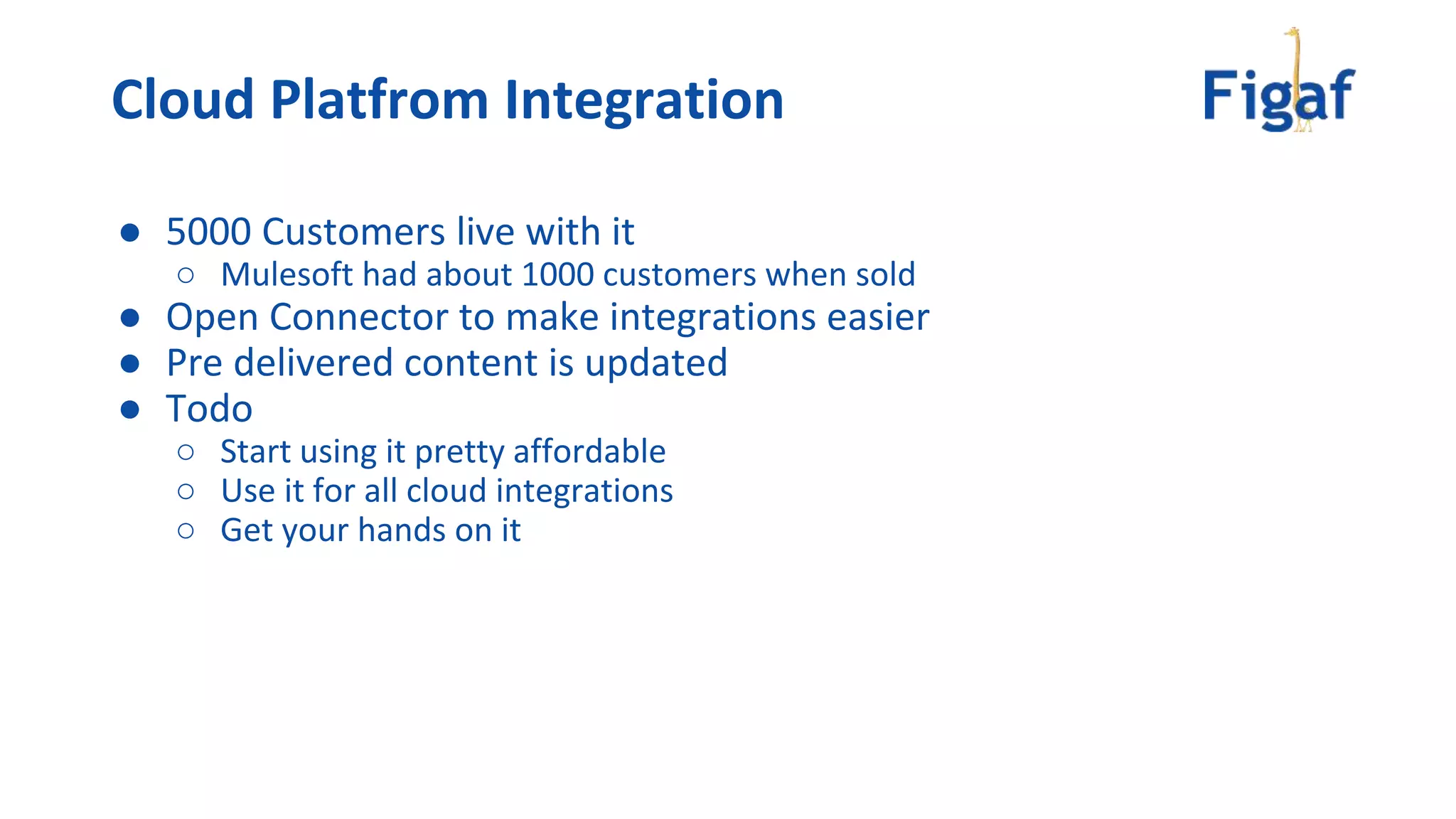 ● 5000 Customers live with it
○ Mulesoft had about 1000 customers when sold
● Open Connector to make integrations easier
● Pre delivered content is updated
● Todo
○ Start using it pretty affordable
○ Use it for all cloud integrations
○ Get your hands on it
Cloud Platfrom Integration
 