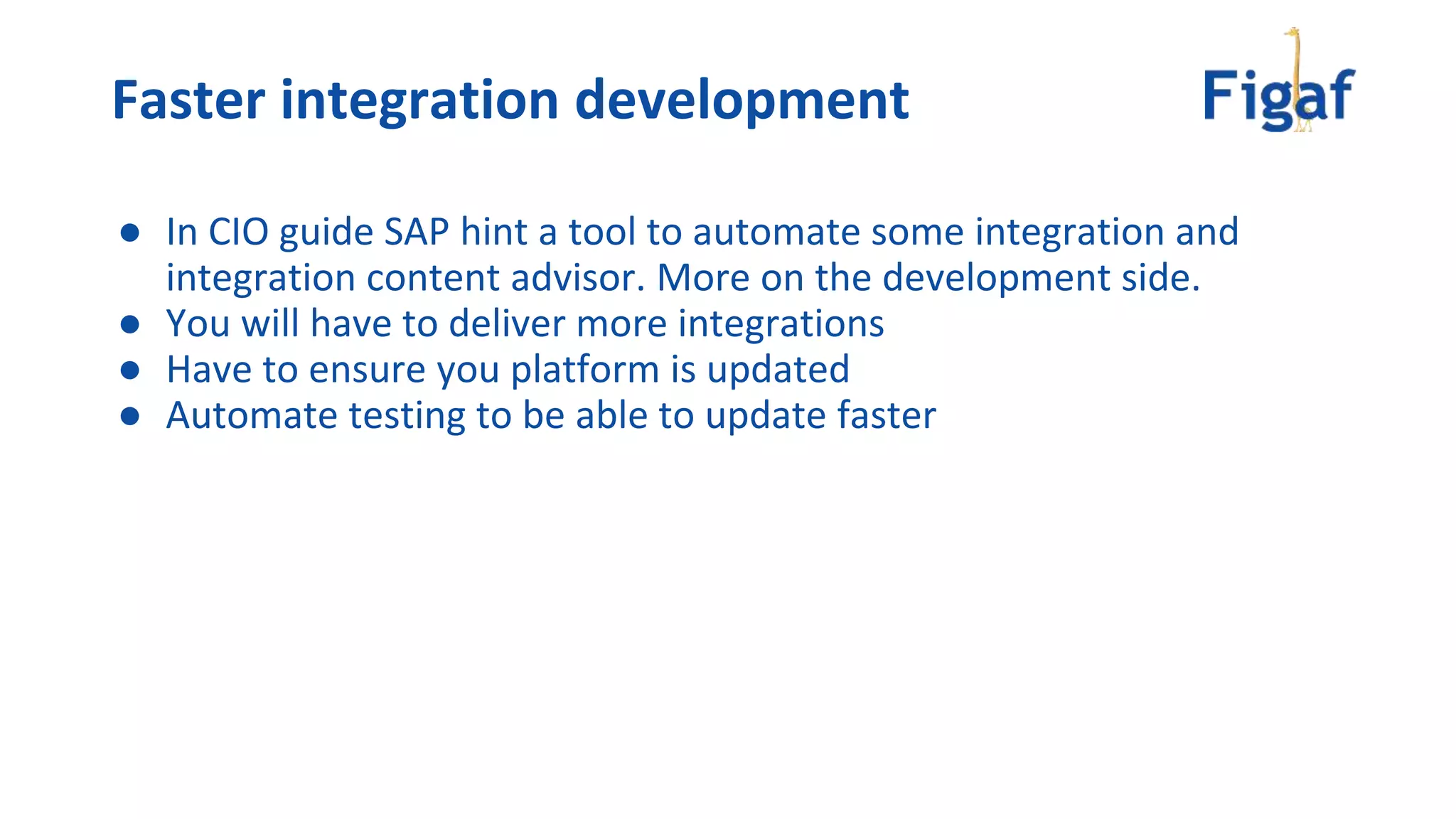 ● In CIO guide SAP hint a tool to automate some integration and
integration content advisor. More on the development side.
● You will have to deliver more integrations
● Have to ensure you platform is updated
● Automate testing to be able to update faster
Faster integration development
 