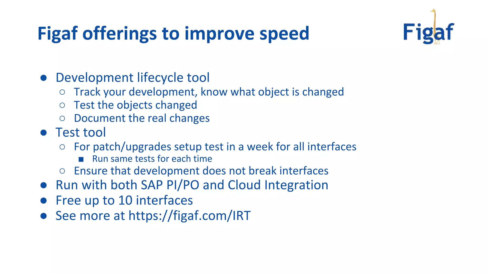 ● Development lifecycle tool
○ Track your development, know what object is changed
○ Test the objects changed
○ Document the real changes
● Test tool
○ For patch/upgrades setup test in a week for all interfaces
■ Run same tests for each time
○ Ensure that development does not break interfaces
● Run with both SAP PI/PO and Cloud Integration
● Free up to 10 interfaces
● See more at https://figaf.com/IRT
Figaf offerings to improve speed
 