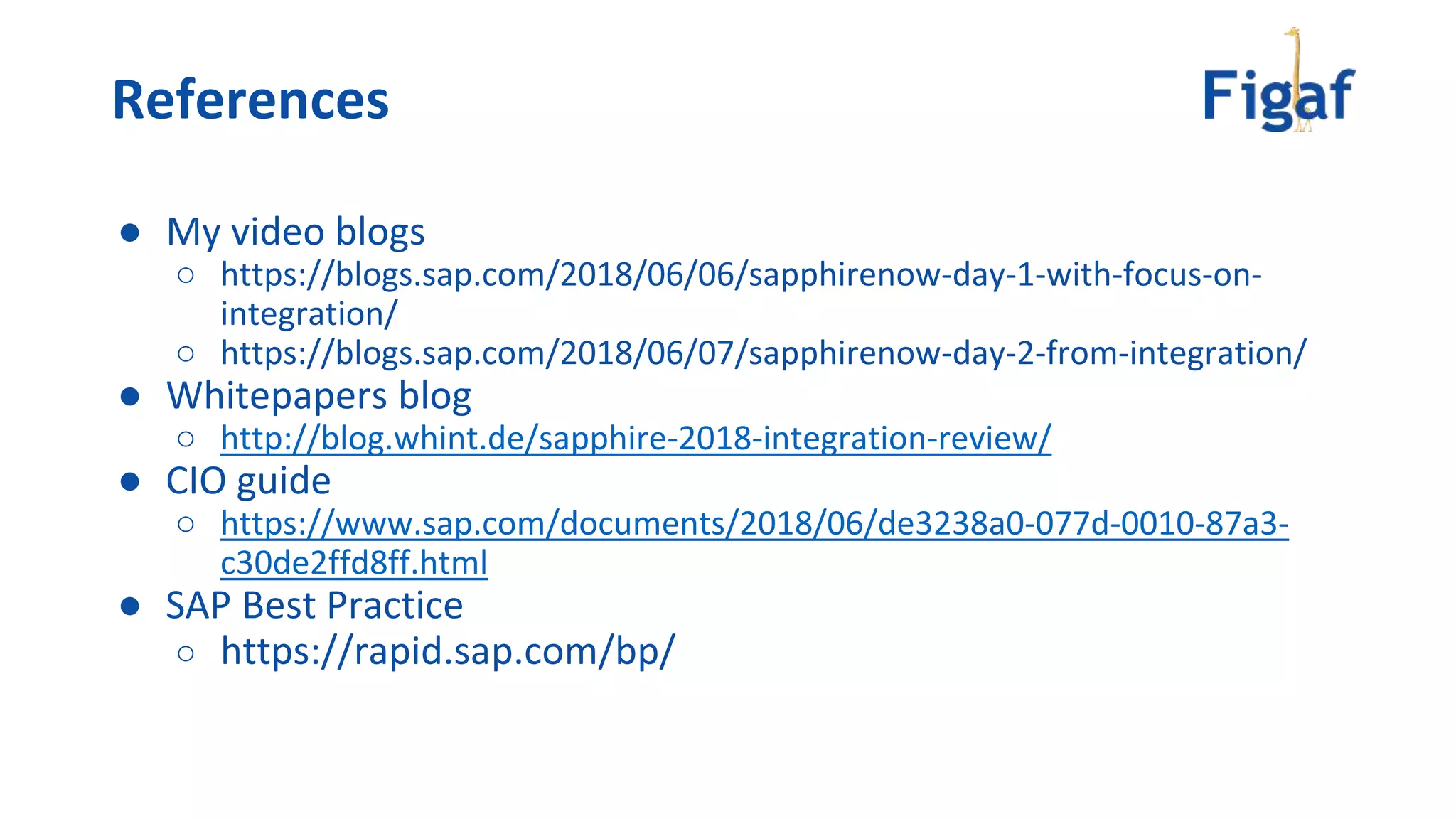 ● My video blogs
○ https://blogs.sap.com/2018/06/06/sapphirenow-day-1-with-focus-on-
integration/
○ https://blogs.sap.com/2018/06/07/sapphirenow-day-2-from-integration/
● Whitepapers blog
○ http://blog.whint.de/sapphire-2018-integration-review/
● CIO guide
○ https://www.sap.com/documents/2018/06/de3238a0-077d-0010-87a3-
c30de2ffd8ff.html
● SAP Best Practice
○ https://rapid.sap.com/bp/
References
 