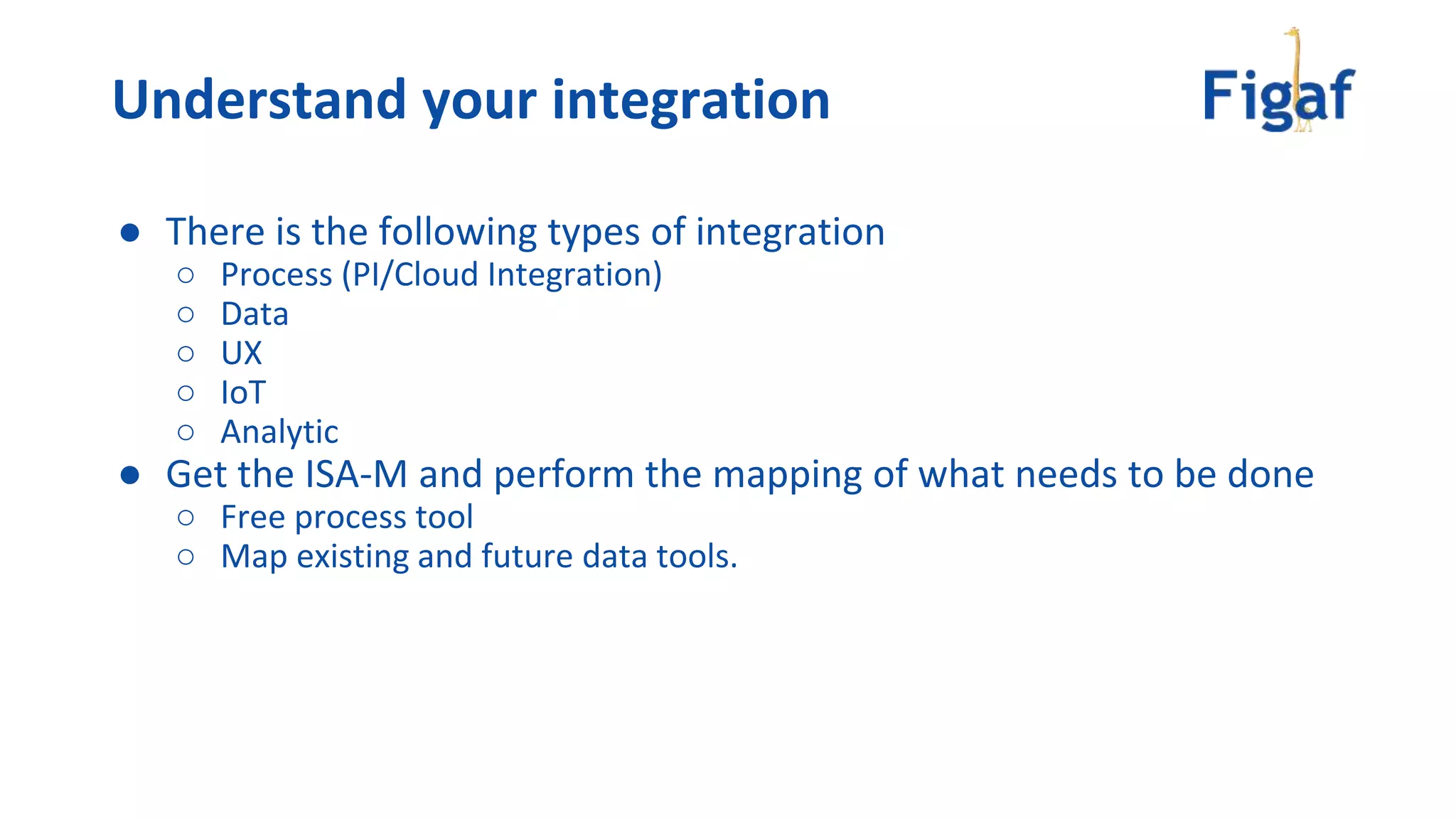 Understand your integration
● There is the following types of integration
○ Process (PI/Cloud Integration)
○ Data
○ UX
○ IoT
○ Analytic
● Get the ISA-M and perform the mapping of what needs to be done
○ Free process tool
○ Map existing and future data tools.
 