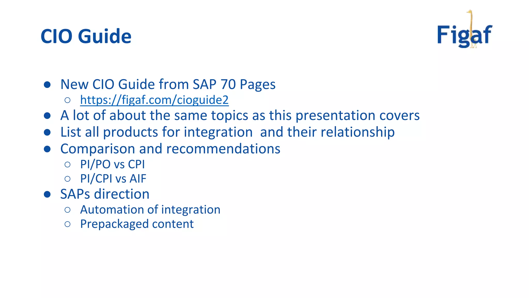 ● New CIO Guide from SAP 70 Pages
○ https://figaf.com/cioguide2
● A lot of about the same topics as this presentation covers
● List all products for integration and their relationship
● Comparison and recommendations
○ PI/PO vs CPI
○ PI/CPI vs AIF
● SAPs direction
○ Automation of integration
○ Prepackaged content
CIO Guide
 