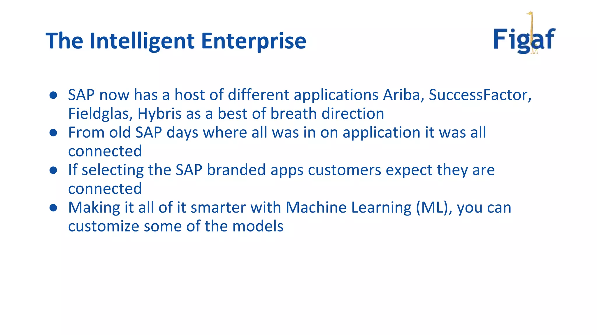 The Intelligent Enterprise
● SAP now has a host of different applications Ariba, SuccessFactor,
Fieldglas, Hybris as a best of breath direction
● From old SAP days where all was in on application it was all
connected
● If selecting the SAP branded apps customers expect they are
connected
● Making it all of it smarter with Machine Learning (ML), you can
customize some of the models
 