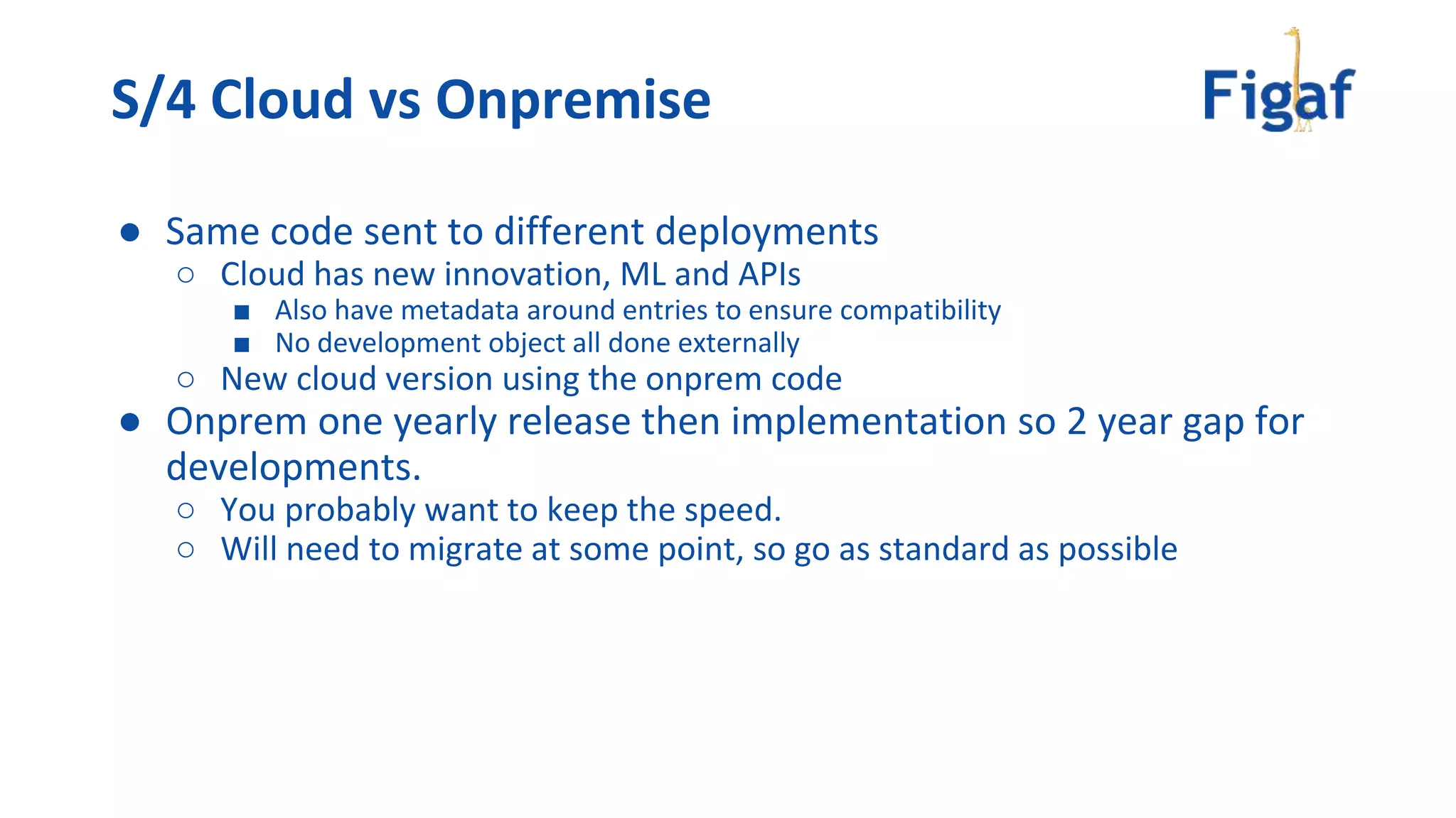 ● Same code sent to different deployments
○ Cloud has new innovation, ML and APIs
■ Also have metadata around entries to ensure compatibility
■ No development object all done externally
○ New cloud version using the onprem code
● Onprem one yearly release then implementation so 2 year gap for
developments.
○ You probably want to keep the speed.
○ Will need to migrate at some point, so go as standard as possible
S/4 Cloud vs Onpremise
 