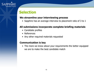 Selection We streamline your interviewing process Sapphire has an average interview to placement ratio of 3 to 1 All submissions incorporate complete briefing materials   Candidate profiles References Any other required materials requested Communication is key   The more we know about your requirements the better equipped we are to make the best candidate match 