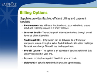 Billing Options Sapphire provides flexible, efficient billing and payment services E-commerce  – We will enter invoice data to your web site to ensure input and reporting is done in a timely manner. Internet Email  – The exchange of information is done through e-mail forms as often as you like. Traditional EDI  – Information can be delivered to or from your  company’s system through a Value Added Network. We utilize Harbinger Network to exchange files with our trading partners. Pre-Bill Option  – This option is an estimate of services rendered. It is usually requested at year end. Payments received are applied directly to your account. Statements of services rendered are available upon request. 
