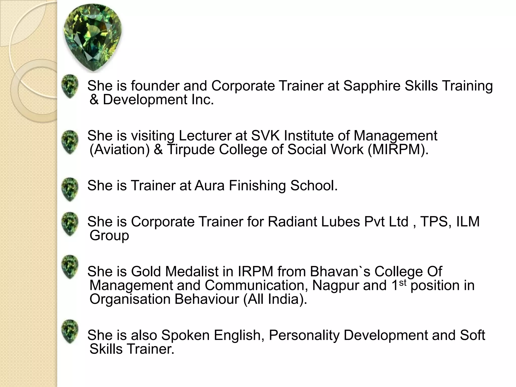 She is founder and Corporate Trainer at Sapphire Skills Training & Development Inc.She is visiting Lecturer at SVK Institute of Management (Aviation) & Tirpude College of Social Work (MIRPM).She is Trainer at Aura Finishing School.She is Corporate Trainer for Radiant Lubes Pvt Ltd , TPS, ILM GroupShe is Gold Medalist in IRPM from Bhavan`s College Of Management and Communication, Nagpur and 1st position in Organisation Behaviour (All India).She is also Spoken English, Personality Development and Soft Skills Trainer.