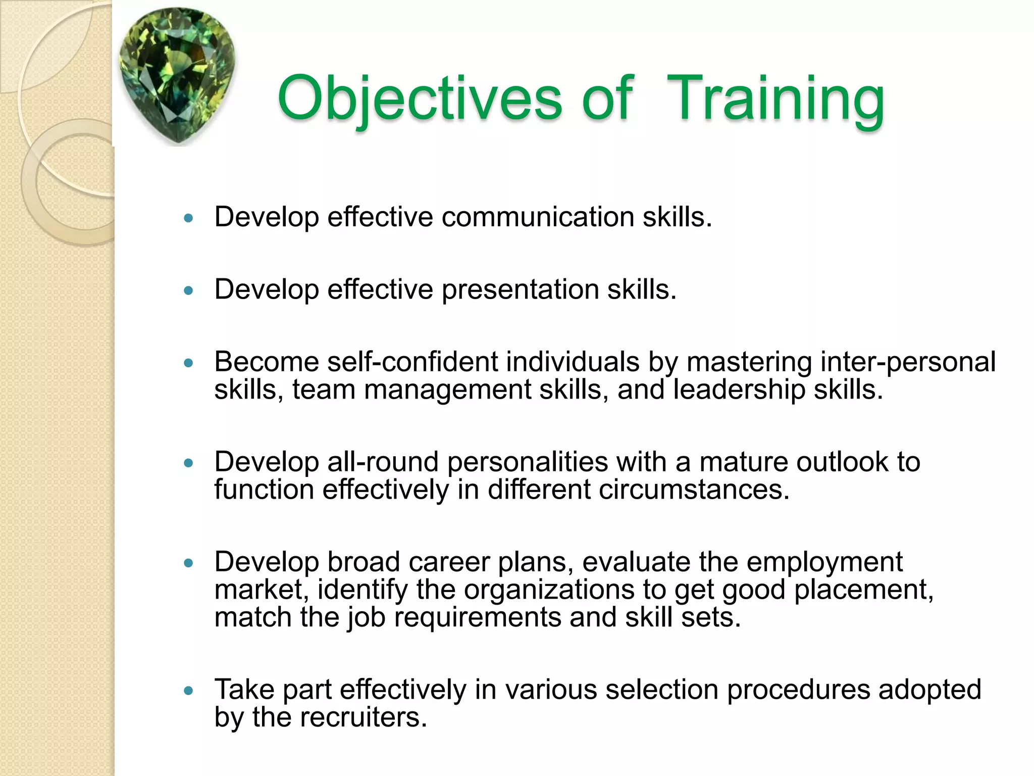 Objectives of  TrainingDevelop effective communication skills.Develop effective presentation skills.Become self-confident individuals by mastering inter-personal skills, team management skills, and leadership skills.Develop all-round personalities with a mature outlook to function effectively in different circumstances.Develop broad career plans, evaluate the employment market, identify the organizations to get good placement, match the job requirements and skill sets.Take part effectively in various selection procedures adopted by the recruiters.