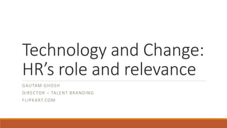 Technology and Change:
HR’s role and relevance
GAUTAM GHOSH
DIRECTOR – TALENT BRANDING
FLIPKART.COM
 