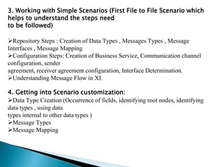 3. Working with Simple Scenarios (First File to File Scenario which
helps to understand the steps need
to be followed)
Repository Steps : Creation of Data Types , Messages Types , Message
Interfaces , Message Mapping
Configuration Steps: Creation of Business Service, Communication channel
configuration, sender
agreement, receiver agreement configuration, Interface Determination.
Understanding Message Flow in XI.
4. Getting into Scenario customization:
Data Type Creation (Occurrence of fields, identifying root nodes, identifying
data types , using data
types internal to other data types )
Message Types
Message Mapping
 