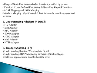 -Usage of Node Functions and other functions provided by product
- Creation of User Defined Functions ( Followed by Simple Examples)
- ABAP Mapping and JAVA Mapping
-Interface Mapping: why it’s needed, how this can be used for customized
scenario.
5. Understanding Adapters in Detail:
File Adapter
Idoc Adapter
RFC Adapter
SOAP Adapter
JDBC Adapter
Mail Adapter
HTTP Adapter
6. Trouble Shooting in XI
Understanding Runtime Workbench in Detail.
Understanding ABAP Monitoring in Details (Pipeline Steps).
Different approaches to trouble shoot the error.
 