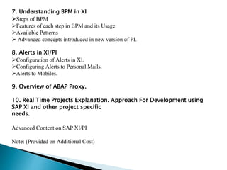 7. Understanding BPM in XI
Steps of BPM
Features of each step in BPM and its Usage
Available Patterns
 Advanced concepts introduced in new version of PI.
8. Alerts in XI/PI
Configuration of Alerts in XI.
Configuring Alerts to Personal Mails.
Alerts to Mobiles.
9. Overview of ABAP Proxy.
10. Real Time Projects Explanation. Approach For Development using
SAP XI and other project specific
needs.
Advanced Content on SAP XI/PI
Note: (Provided on Additional Cost)
 