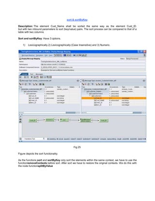 sort & sortByKey
Description: The element Cust_Name shall be sorted the same way as the element Cust_ID.
but with two inbound parameters to sort (key/value) pairs. The sort process can be compared to that of a
table with two columns
Sort and sortByKey: Have 3 options.
1) Lexicographically 2) Lexicographically (Case Insensitive) and 3) Numeric.
Fig.25
Figure depicts the sort functionality.
As the functions sort and sortByKey only sort the elements within the same context, we have to use the
functionremoveContexts before sort. After sort we have to restore the original contexts. We do this with
the node functionsplitByValue
 