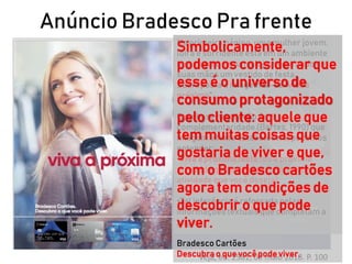Anúncio Bradesco Pra frente
Veja, ed. 2581, 09 maio 2018. P. 100
Na primeira página, uma mulher jovem,
loira e sorridente está em um ambiente
que sugere ser uma loja, segurando em
suas mãos um vestido de festa.
Sobreposta à imagem lê-se “vivaa
próxima”.
Com base na relação de
complementaridade (Bartes, 1990) que
imagem e texto estabelecem, podemos
entender:
•Vivaa próxima festa (ou a próxima
atividade que te faz feliz, a próxima
atividade que você deseja).
•Tal inferência é reforçada pelas
informaçõestextuais que completam a
página:
Bradesco Cartões
Descubra o que vocêpodeviver.
Simbolicamente,
podemos considerar que
esse é o universo de
consumo protagonizado
pelo cliente: aquele que
tem muitas coisas que
gostaria de viver e que,
com o Bradesco cartões
agora tem condições de
descobrir o que pode
viver.
 