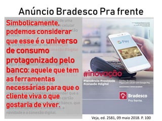 Anúncio Bradesco Pra frente
Veja, ed. 2581, 09 maio 2018. P. 100
Na segunda página, a imagem de uma
máquina de passar cartão e um celular
mostrando o aplicativo Google Pay estão
no foco.
Na parcela verbal lê-se: #inovação
#tendência #novidade #conexão #digital
Cartões Bradesco
Pague pelo celular com Google Pay.
Badesco Pra frente.
Considerandoa relação de
complementaridade (Barthes, 1990) entre
imagem e texto, podemos entender que a
realização de pagamentos com cartão
pelo celular é uma inovação do banco, que
está antenado com a tendência, a
novidade e a conexão digital.
Simbolicamente,
podemos considerar
que esse é o universo
de consumo
protagonizado pelo
banco: aquele que tem
as ferramentas
necessárias para que o
cliente viva o que
gostaria de viver.
 