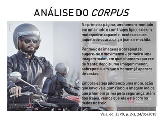 ANÁLISE DO CORPUS
Veja, ed. 2579, p. 2-3, 24/05/2018
Na primeira página, um homem montado
em uma moto e com trajes típicos de um
motoqueiro: capacete, óculos escuro,
jaqueta de couro, calça jeans e mochila.
Por meio de imagens sobrepostas,
sugere-se o movimento – primeiro uma
imagem maior, em que o homem aparece
de frente; depois uma imagem menor,
sobreposta, em que o homem já aparece
de costas.
Embora esteja pilotando uma moto, ação
que envolve algum risco, a imagem indica
que o homem prima pela segurança: além
dos trajes, vemos que ele está com os
dedos no freio.
 
