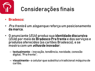 Considerações finais
• Bradesco:
• Pra frente é um slogan que reforça um posicionamento
da marca.
• O anunciante (EUc) produz sua identidade discursiva
(EUe) por meio de Bradesco Pra frente e dos serviços e
produtos oferecidos (os cartões Bradesco), e se
mostra com um ethos de inovador:
– textualmente – inovação, tendência, novidade, conexão
digital, “Pra frente”;
– visualmente–o celular que substitui a tradicional máquina de
cartão.
 