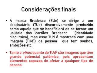 Considerações finais
• A marca Bradesco (EUe) se dirige a um
destinatário (TUd) discursivamente produzido
como aquele que se beneficiará ao se tornar um
usuário dos cartões Bradesco (identidade
discursiva), mas esse TUd é mostrado com uma
imagem (TUd2) de pessoa que tem sonhos,
ambições etc.
• Tanto o ethos quanto do TUd2 são imagens que têm
grande potencial patêmico, pois apresentam
elementos capazes de afetar a qualquer tipo de
pessoa.
 