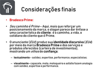 Considerações finais
• Bradesco Prime:
• Seu caminho é Prime – Aqui, mais que reforçar um
posicionamento da marca, o slogan parece dar ênfase a
uma característica do cliente: é o caminho, a vida, o
cotidiano do cliente que é Prime.
• O anunciante (EUc) produz sua identidade discursiva (EUe)
por meio da marca Bradesco Prime e dos serviços e
produtos oferecidos (carteira de investimentos),
mostrando um ethos de confiança:
– textualmente– solidez, expertise, performance, especialistas;
– visualmente–capacete, moto, motoqueiro e asfalto fazem analogia
com solidez, expertise e performance.
 