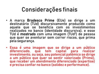 Considerações finais
• A marca Bradesco Prime (EUe) se dirige a um
destinatário (TUd) discursivamente produzido como
aquele que se beneficia com os investimentos
realizados no banco (identidade discursiva), e esse
TUd é mostrado com uma imagem (TUd2) de pessoa
que quer se aventurar sem correr riscos, que prima
pela segurança.
• Essa é uma imagem que se dirige a um público
diferenciado, que tem capital para realizar
investimento, ou seja, seu potencial patêmico se dirige
a um público que quer se sentir valorizado (Prime),
que receber um atendimento diferenciado (expertise)
e precisa confiar no banco (solidez e performance).
 