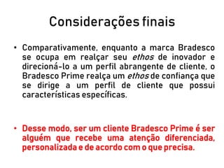 Considerações finais
• Comparativamente, enquanto a marca Bradesco
se ocupa em realçar seu ethos de inovador e
direcioná-lo a um perfil abrangente de cliente, o
Bradesco Prime realça um ethos de confiança que
se dirige a um perfil de cliente que possui
características específicas.
• Desse modo, ser um cliente Bradesco Prime é ser
alguém que recebe uma atenção diferenciada,
personalizada e de acordo com o que precisa.
 