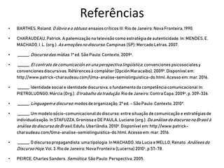 Referências
• BARTHES,Roland. O óbvioe o obtuso:ensaios críticos III. Rio de Janeiro: Nova Fronteira, 1990.
• CHARAUDEAU,Patrick. A patemização na televisãocomo estratégia de autenticidade. In: MENDES,E.
MACHADO,I. L. (org.).As emoçõesno discurso.Campinas (SP): Mercado Letras, 2007.
• ______. Discursodas mídias. 1ª ed. São Paulo:Contexto, 2009a.
• ______. El contrato de comunicación en una perspectivalingüística: convenciones psicosocialesy
convenciones discursivas. Références à compléter (Opción Maracaibo), 2009b. Disponível em:
http://www.patrick-charaudeau.com/Uma-analise-semiolinguistica-do.html.Acesso em: mar. 2016.
• ______. Identidade social e identidade discursiva,o fundamento da competência comunicacional In:
PIETROLUONGO,Márcia (Org.). Otrabalho da tradução. Rio de Janeiro: Contra Capa, 2009c,p. 309-326.
• ______. Linguagem e discurso:modos de organização. 2ª ed. – São Paulo: Contexto, 2010ª.
• ______. Um modelosócio-comunicacional do discurso:entre situação de comunicação e estratégias de
individualização.In STAFUZZA, Grenissa e DE PAULA,Luciane (org.). Da análise do discursono Brasil à
análise do discursodo Brasil, Edufu,Uberlândia, 2010b. Disponível em: http://www.patrick-
charaudeau.com/Uma-analise-semiolinguistica-do.html.Acesso em: mar. 2016.
• ______. O discursopropagandista: uma tipologia. In MACHADO, Ida Lucia e MELLO,Renato. Análisesdo
DiscursoHoje. Vol.3. Rio de Janeiro: Nova Fronteira (Lucerna) 2010c, p.57-78.
• PEIRCE, Charles Sanders. Semiótica. São Paulo: Perspectiva,2005.
 