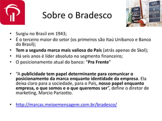 Sobre o Bradesco
• Surgiu no Brasil em 1943;
• É o terceiro maior do setor (os primeiros são Itaú Unibanco e Banco
do Brasil);
• Tem a segunda marca mais valiosa do País (atrás apenas de Skol);
• Há seis anos é líder absoluto no segmento financeiro;
• O posicionamento atual do banco: “Pra Frente”
• “A publicidade tem papel determinante para comunicar o
posicionamento da marca enquanto identidade da empresa. Ela
deixa claro para a sociedade, para o País, nosso papel enquanto
empresa, o que somos e o que queremos ser”, define o diretor de
marketing, Marcio Parizotto.
• http://marcas.meioemensagem.com.br/bradesco/
 
