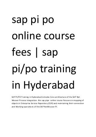 sap pi po
online course
fees | sap
pi/po training
in Hyderabad
SAP PI/PO Training in Hyderabad includes Core architecture of the SAP Net
Weaver Process Integration. the sap pipo online course focuses on mapping of
objects in Enterprise Service Repository (ESR) and maintaining their connection
and Working operations of the SAP NetWeaver PI.
 