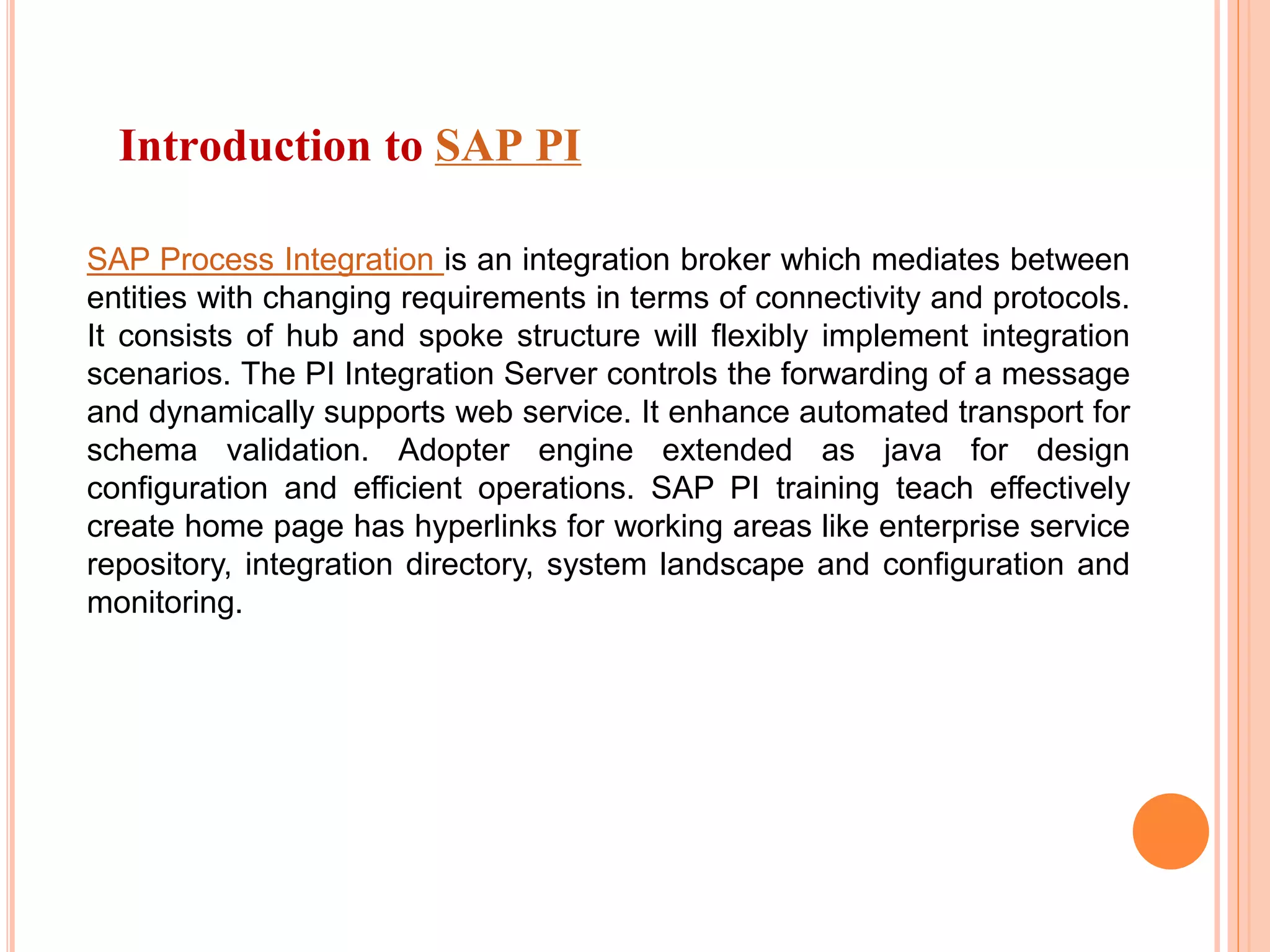 Introduction to SAP PI
SAP Process Integration is an integration broker which mediates between
entities with changing requirements in terms of connectivity and protocols.
It consists of hub and spoke structure will flexibly implement integration
scenarios. The PI Integration Server controls the forwarding of a message
and dynamically supports web service. It enhance automated transport for
schema validation. Adopter engine extended as java for design
configuration and efficient operations. SAP PI training teach effectively
create home page has hyperlinks for working areas like enterprise service
repository, integration directory, system landscape and configuration and
monitoring.
 