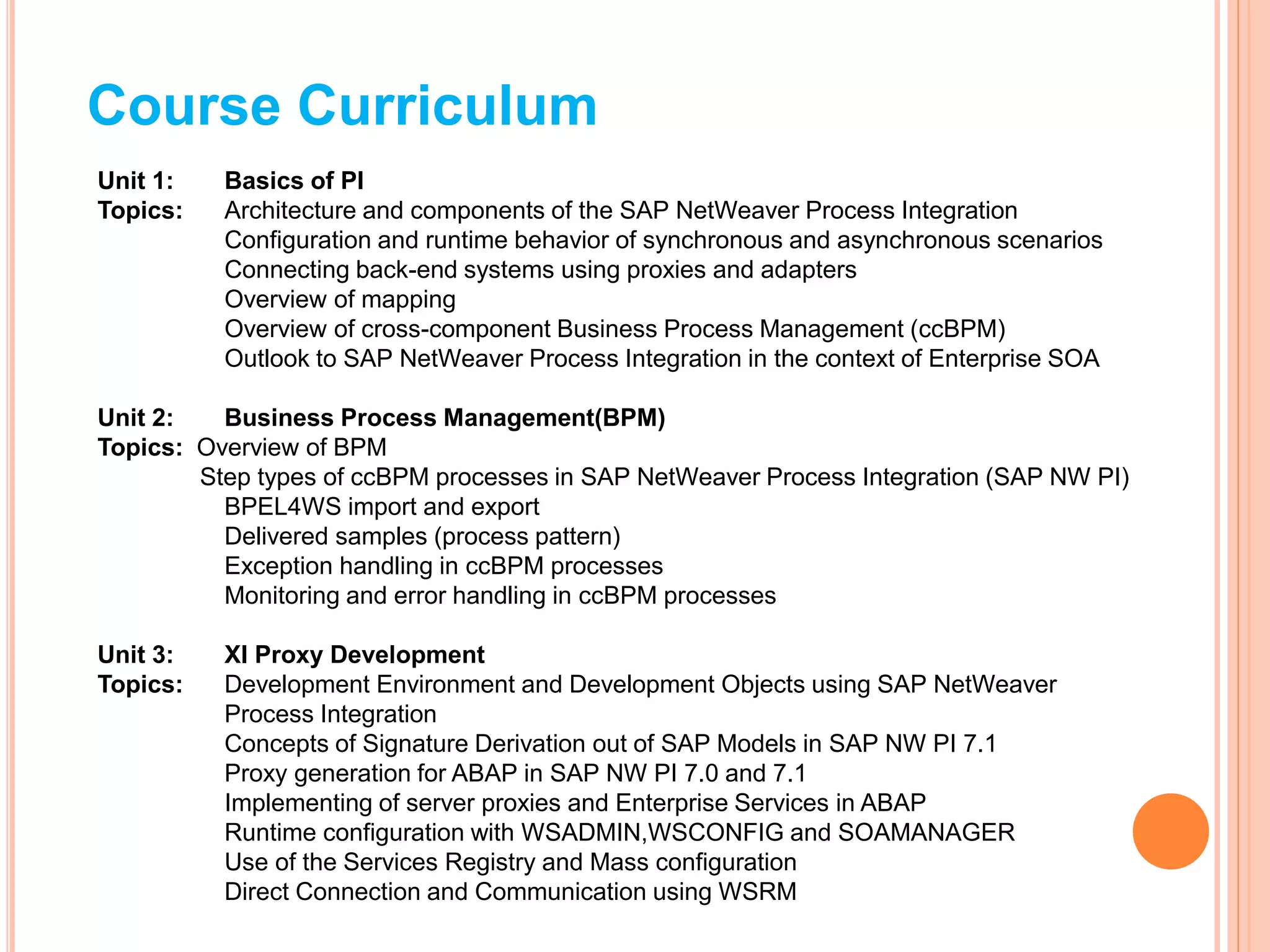 Course Curriculum
Unit 1: Basics of PI
Topics: Architecture and components of the SAP NetWeaver Process Integration
Configuration and runtime behavior of synchronous and asynchronous scenarios
Connecting back-end systems using proxies and adapters
Overview of mapping
Overview of cross-component Business Process Management (ccBPM)
Outlook to SAP NetWeaver Process Integration in the context of Enterprise SOA
Unit 2: Business Process Management(BPM)
Topics: Overview of BPM
Step types of ccBPM processes in SAP NetWeaver Process Integration (SAP NW PI)
BPEL4WS import and export
Delivered samples (process pattern)
Exception handling in ccBPM processes
Monitoring and error handling in ccBPM processes
Unit 3: XI Proxy Development
Topics: Development Environment and Development Objects using SAP NetWeaver
Process Integration
Concepts of Signature Derivation out of SAP Models in SAP NW PI 7.1
Proxy generation for ABAP in SAP NW PI 7.0 and 7.1
Implementing of server proxies and Enterprise Services in ABAP
Runtime configuration with WSADMIN,WSCONFIG and SOAMANAGER
Use of the Services Registry and Mass configuration
Direct Connection and Communication using WSRM
 