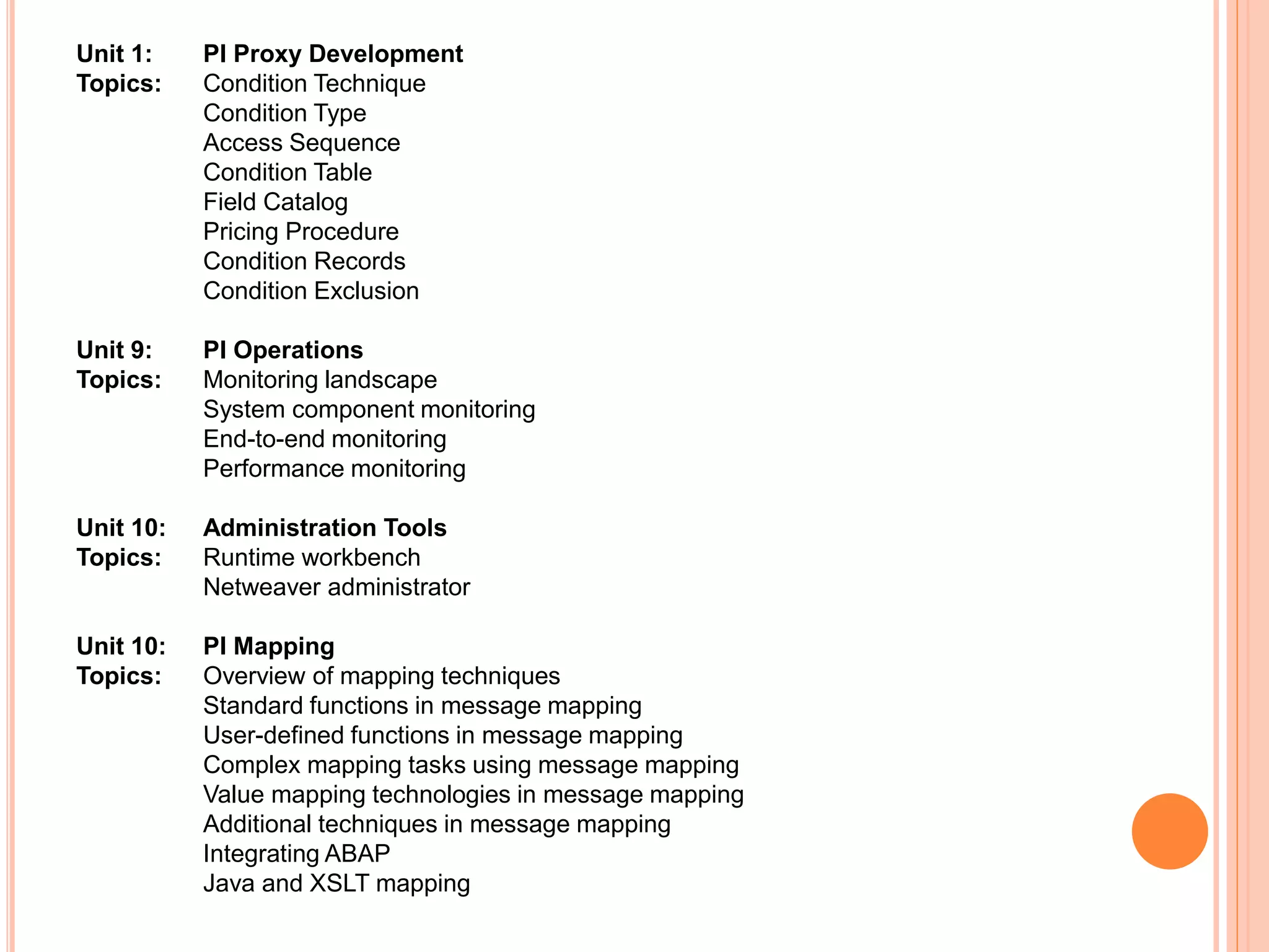 Unit 1: PI Proxy Development
Topics: Condition Technique
Condition Type
Access Sequence
Condition Table
Field Catalog
Pricing Procedure
Condition Records
Condition Exclusion
Unit 9: PI Operations
Topics: Monitoring landscape
System component monitoring
End-to-end monitoring
Performance monitoring
Unit 10: Administration Tools
Topics: Runtime workbench
Netweaver administrator
Unit 10: PI Mapping
Topics: Overview of mapping techniques
Standard functions in message mapping
User-defined functions in message mapping
Complex mapping tasks using message mapping
Value mapping technologies in message mapping
Additional techniques in message mapping
Integrating ABAP
Java and XSLT mapping
 