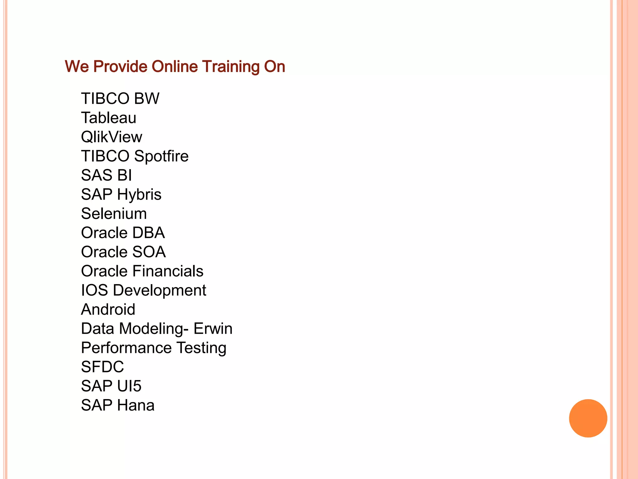 We Provide Online Training On
TIBCO BW
Tableau
QlikView
TIBCO Spotfire
SAS BI
SAP Hybris
Selenium
Oracle DBA
Oracle SOA
Oracle Financials
IOS Development
Android
Data Modeling- Erwin
Performance Testing
SFDC
SAP UI5
SAP Hana
 
