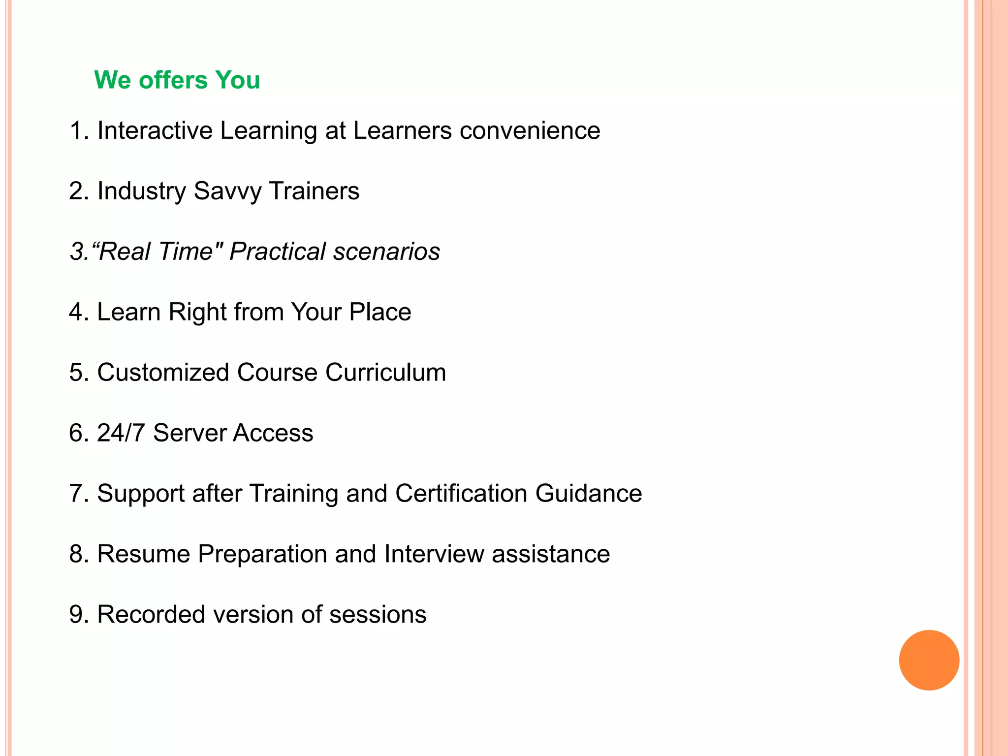 We offers You
1. Interactive Learning at Learners convenience
2. Industry Savvy Trainers
3.“Real Time" Practical scenarios
4. Learn Right from Your Place
5. Customized Course Curriculum
6. 24/7 Server Access
7. Support after Training and Certification Guidance
8. Resume Preparation and Interview assistance
9. Recorded version of sessions
 