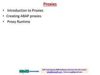 Proxies 
•Introduction to Proxies 
•Creating ABAP proxies 
•Proxy Runtime SAP Trainings by KMR Software Services Pvt Ltd. Email : info@kmrsoft.com/ kmrss.sap@gmail.com  