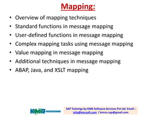Mapping: 
•Overview of mapping techniques 
•Standard functions in message mapping 
•User-defined functions in message mapping 
•Complex mapping tasks using message mapping 
•Value mapping in message mapping 
•Additional techniques in message mapping 
•ABAP, Java, and XSLT mappingSAP Trainings by KMR Software Services Pvt Ltd. Email : info@kmrsoft.com/ kmrss.sap@gmail.com  